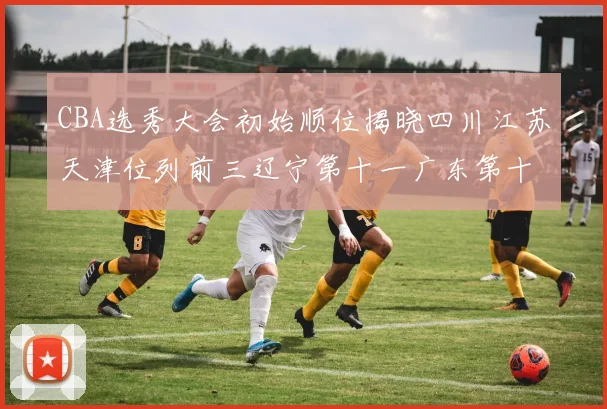 CBA选秀大会初始顺位揭晓四川江苏天津位列前三辽宁第十一广东第十六