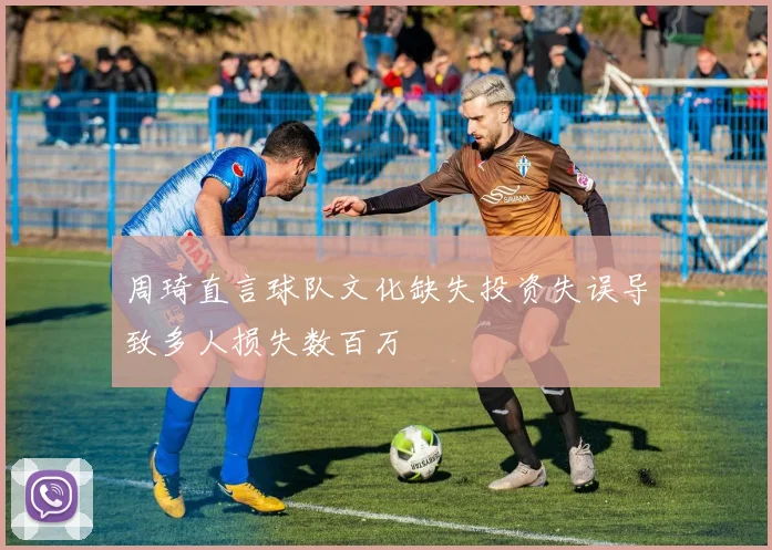 周琦直言球队文化缺失投资失误导致多人损失数百万