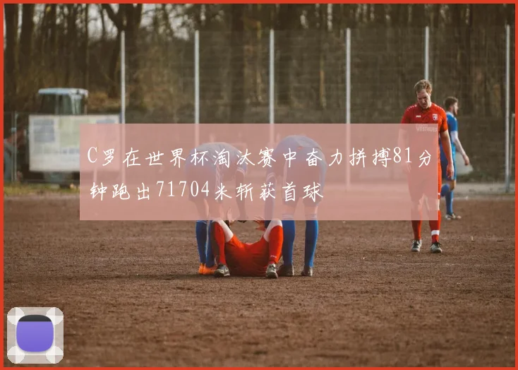 C罗在世界杯淘汰赛中奋力拼搏81分钟跑出71704米斩获首球