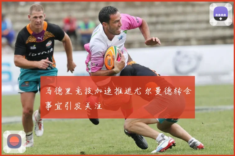 马德里竞技加速推进尤尔曼德转会事宜引发关注
