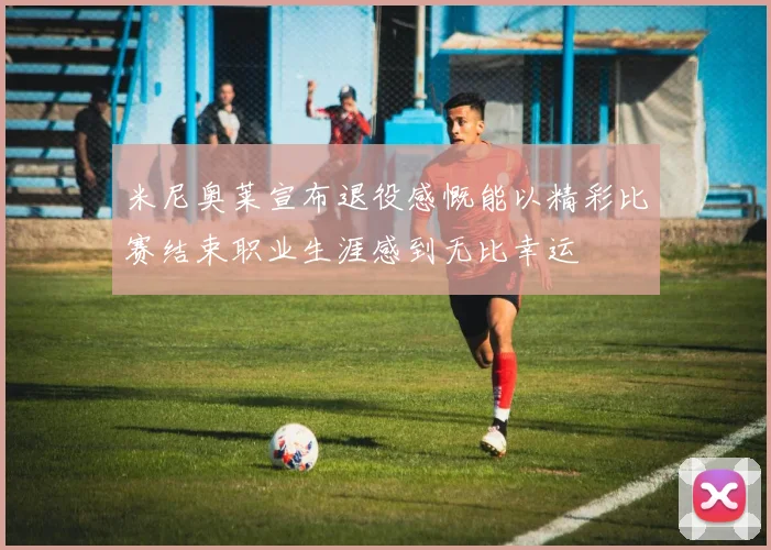 米尼奥莱宣布退役感慨能以精彩比赛结束职业生涯感到无比幸运