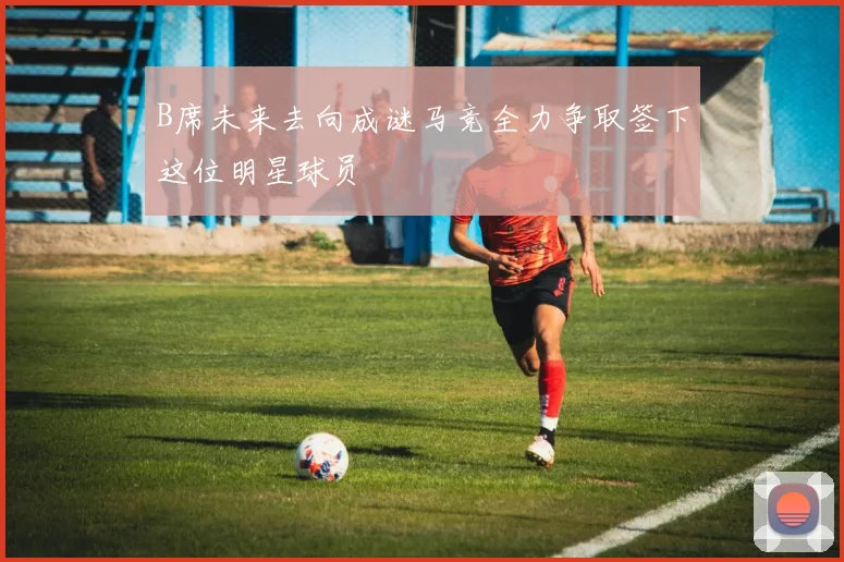 B席未来去向成谜马竞全力争取签下这位明星球员