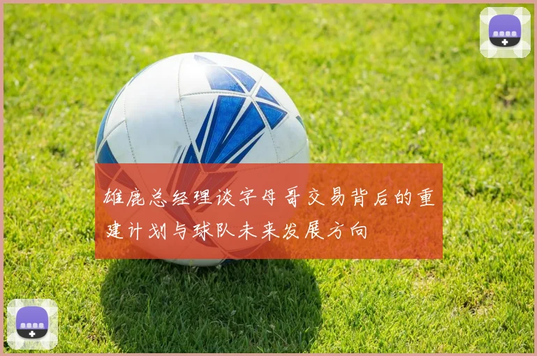 雄鹿总经理谈字母哥交易背后的重建计划与球队未来发展方向