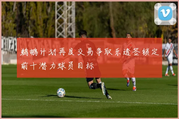 鹈鹕计划再度交易争取乐透签锁定前十潜力球员目标