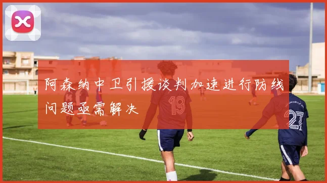 阿森纳中卫引援谈判加速进行防线问题亟需解决