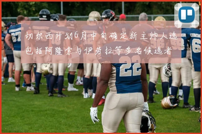 切尔西计划6月中旬确定新主帅人选包括阿隆索与伊劳拉等多名候选者
