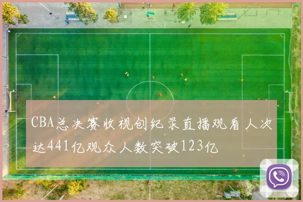 CBA总决赛收视创纪录直播观看人次达441亿观众人数突破123亿