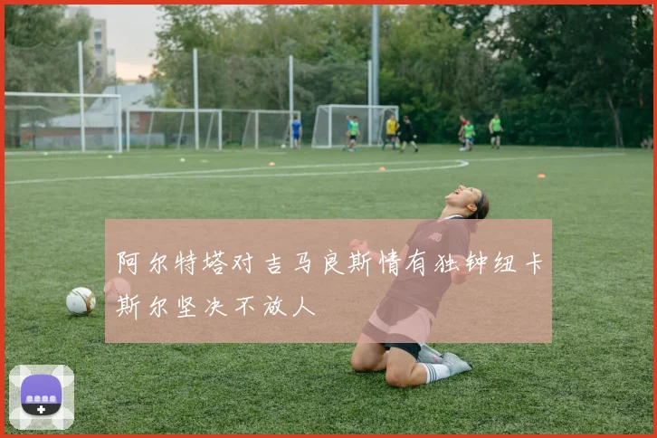阿尔特塔对吉马良斯情有独钟纽卡斯尔坚决不放人
