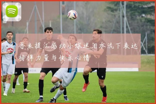 吾米提江感动小球迷泪水流下表达榜样力量与快乐心情