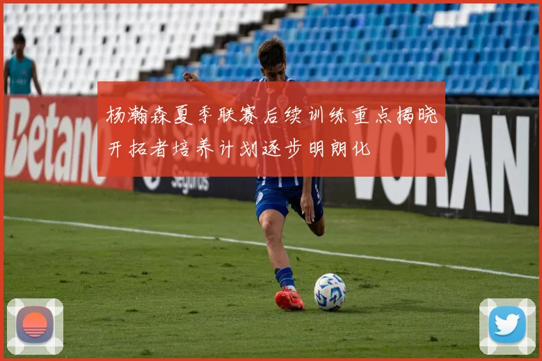 杨瀚森夏季联赛后续训练重点揭晓开拓者培养计划逐步明朗化